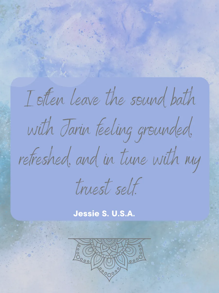 Review: I often leave the sound bath with Jarin feeling grounded, refreshed, and in tune with my truest self. — Jessie S., USA
